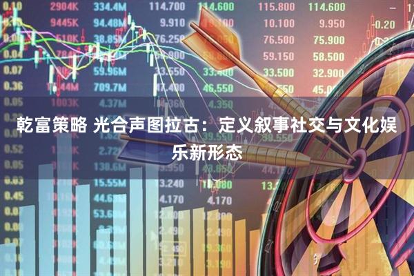 乾富策略 光合声图拉古：定义叙事社交与文化娱乐新形态