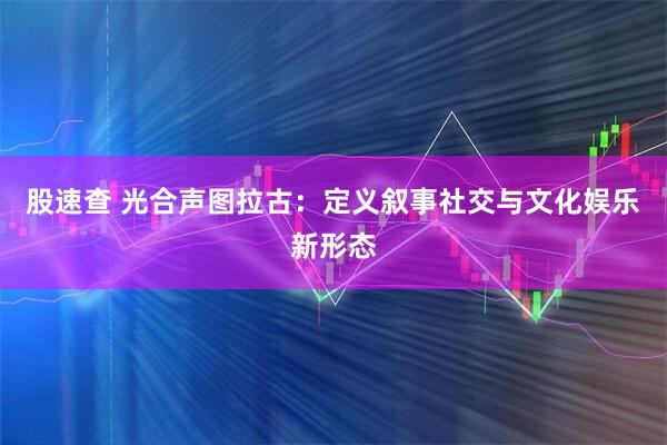 股速查 光合声图拉古：定义叙事社交与文化娱乐新形态