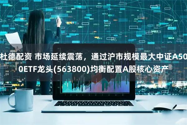 杜德配资 市场延续震荡，通过沪市规模最大中证A500ETF龙头(563800)均衡配置A股核心资产