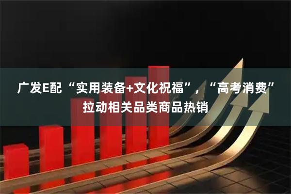 广发E配 “实用装备+文化祝福”，“高考消费”拉动相关品类商品热销