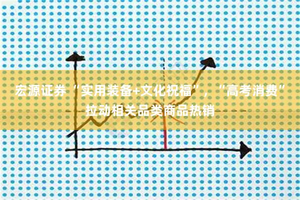 宏源证券 “实用装备+文化祝福”，“高考消费”拉动相关品类商品热销