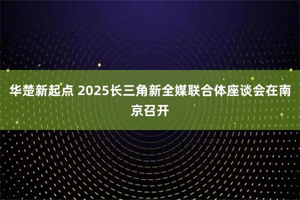 华楚新起点 2025长三角新全媒联合体座谈会在南京召开