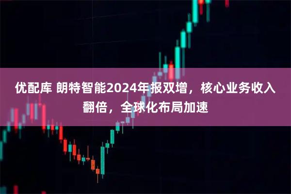 优配库 朗特智能2024年报双增，核心业务收入翻倍，全球化布局加速