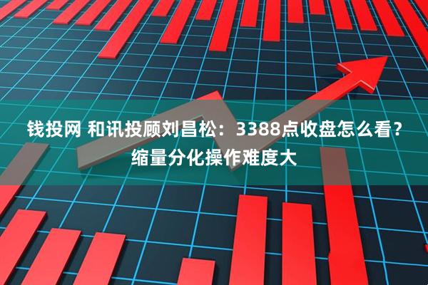 钱投网 和讯投顾刘昌松：3388点收盘怎么看？缩量分化操作难度大