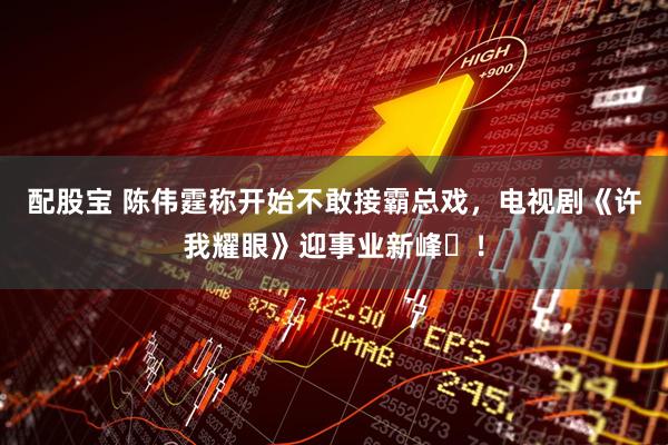 配股宝 陈伟霆称开始不敢接霸总戏，电视剧《许我耀眼》迎事业新峰​！