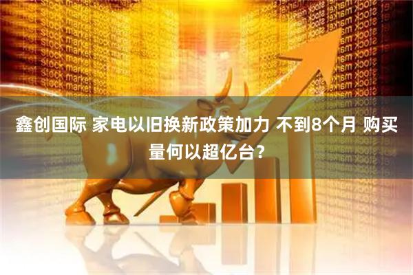鑫创国际 家电以旧换新政策加力 不到8个月 购买量何以超亿台？