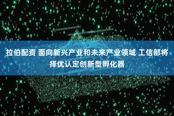 拉伯配资 面向新兴产业和未来产业领域 工信部将择优认定创新型孵化器