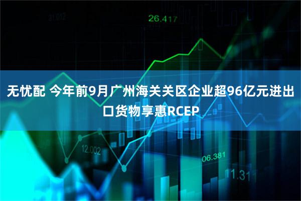 无忧配 今年前9月广州海关关区企业超96亿元进出口货物享惠RCEP