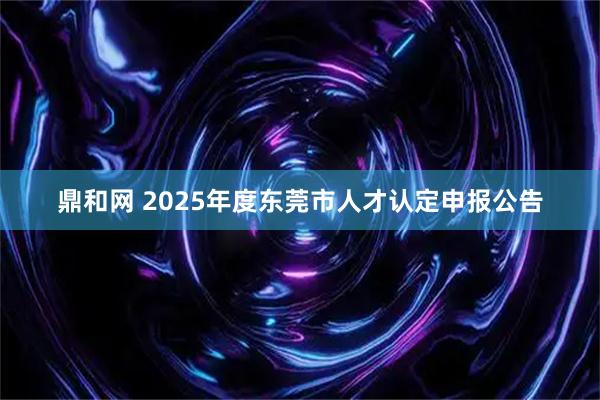 鼎和网 2025年度东莞市人才认定申报公告