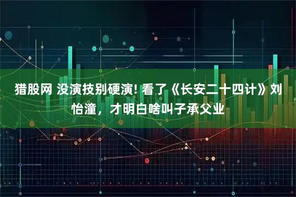 猎股网 没演技别硬演! 看了《长安二十四计》刘怡潼，才明白啥叫子承父业