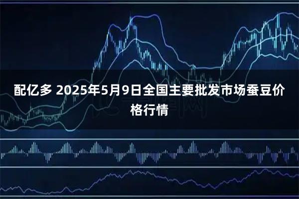 配亿多 2025年5月9日全国主要批发市场蚕豆价格行情