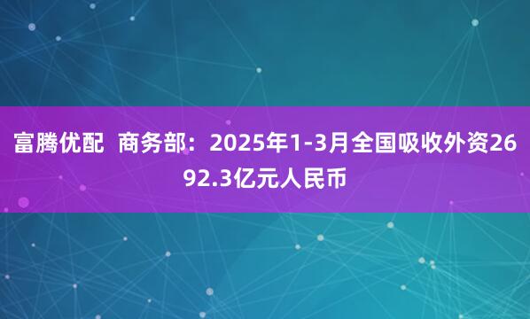 富腾优配  商务部：2025年1-3月全国吸收外资2692.3亿元人民币