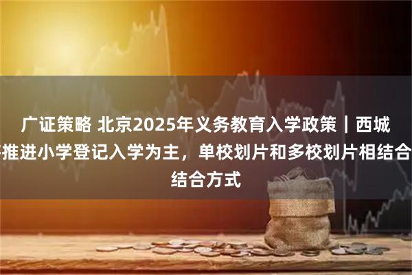 广证策略 北京2025年义务教育入学政策｜西城区将推进小学登记入学为主，单校划片和多校划片相结合方式