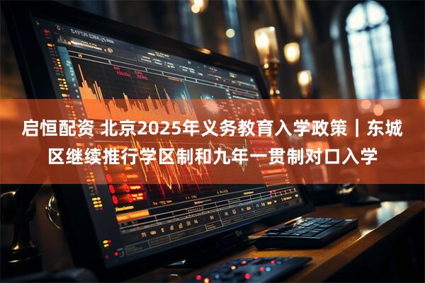 启恒配资 北京2025年义务教育入学政策｜东城区继续推行学区制和九年一贯制对口入学