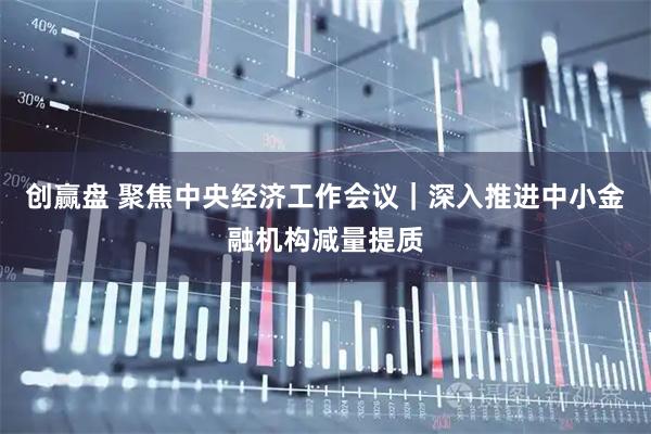 创赢盘 聚焦中央经济工作会议｜深入推进中小金融机构减量提质