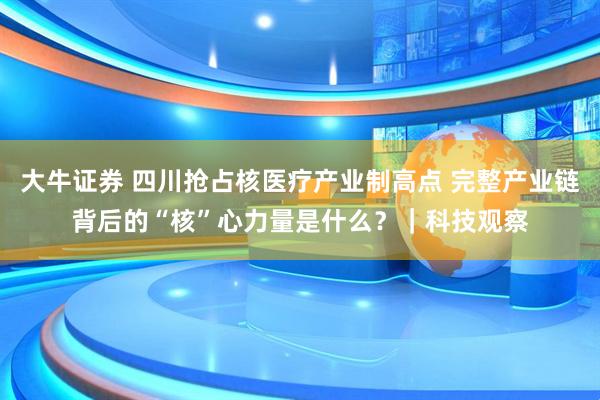 大牛证券 四川抢占核医疗产业制高点 完整产业链背后的“核”心力量是什么?|科技观察