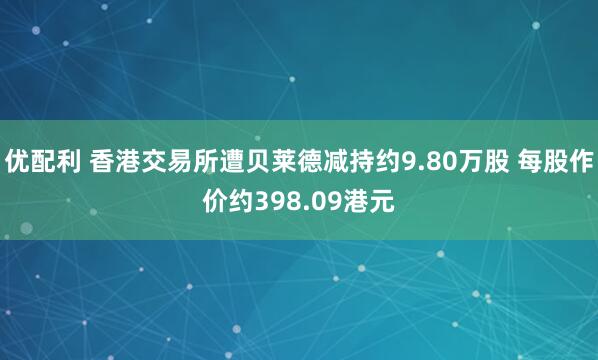 优配利 香港交易所遭贝莱德减持约9.80万股 每股作价约398.09港元
