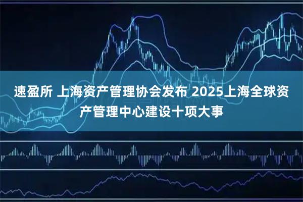 速盈所 上海资产管理协会发布 2025上海全球资产管理中心建设十项大事