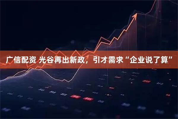 广信配资 光谷再出新政，引才需求“企业说了算”