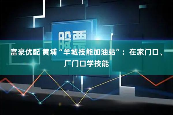 富豪优配 黄埔“羊城技能加油站”：在家门口、厂门口学技能