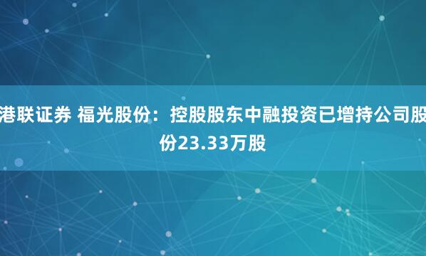 港联证券 福光股份：控股股东中融投资已增持公司股份23.33万股