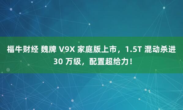 福牛财经 魏牌 V9X 家庭版上市,1.5T 混动杀进 30 万级,配置超给力!